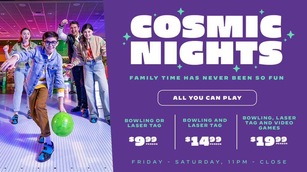 Cosmic Nights, Friday-Saturday, 11pm-Close: Bowling or laser tag, $9.99/person. Bowling and laser tag, $14.99/person. Bowling, laser tag and video games, $19.99/person